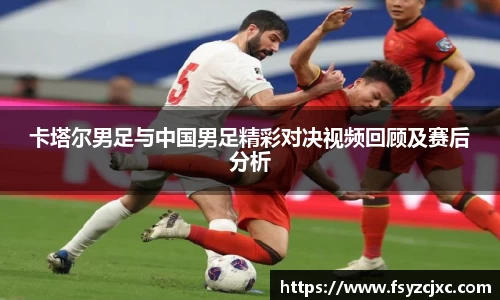 卡塔尔男足与中国男足精彩对决视频回顾及赛后分析